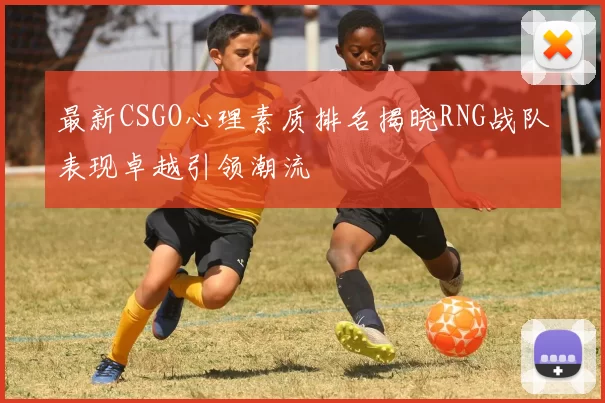 最新CSGO心理素质排名揭晓RNG战队表现卓越引领潮流
