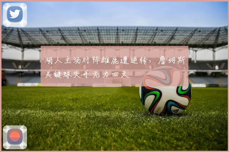 湖人主场对阵雄鹿遭逆转，詹姆斯关键球失手无力回天