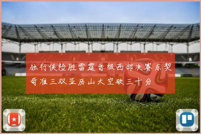 独行侠险胜雷霆晋级西部决赛东契奇准三双亚历山大空砍三十分