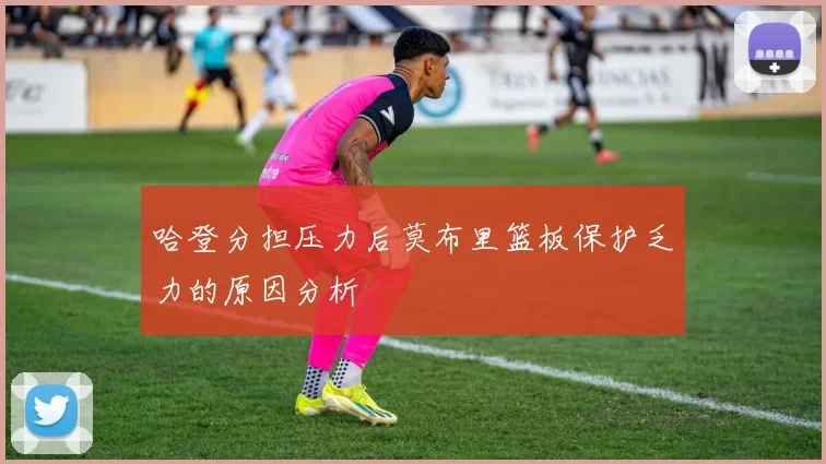 哈登分担压力后莫布里篮板保护乏力的原因分析