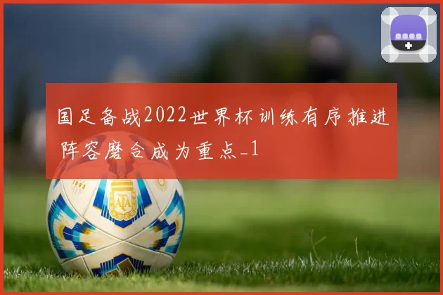 国足备战2022世界杯训练有序推进 阵容磨合成为重点_1