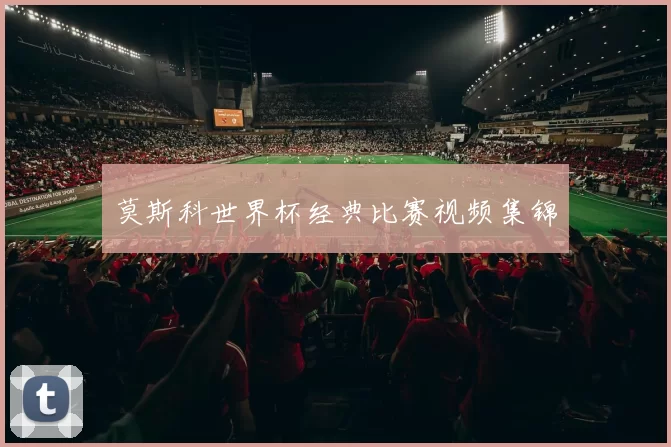 莫斯科世界杯经典比赛视频集锦