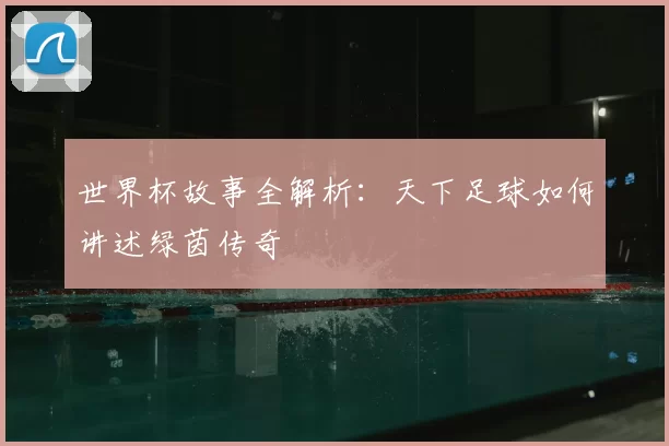 世界杯故事全解析:天下足球如何讲述绿茵传奇