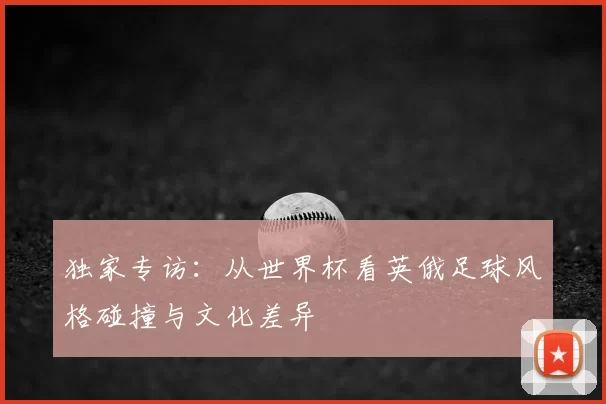 独家专访:从世界杯看英俄足球风格碰撞与文化差异
