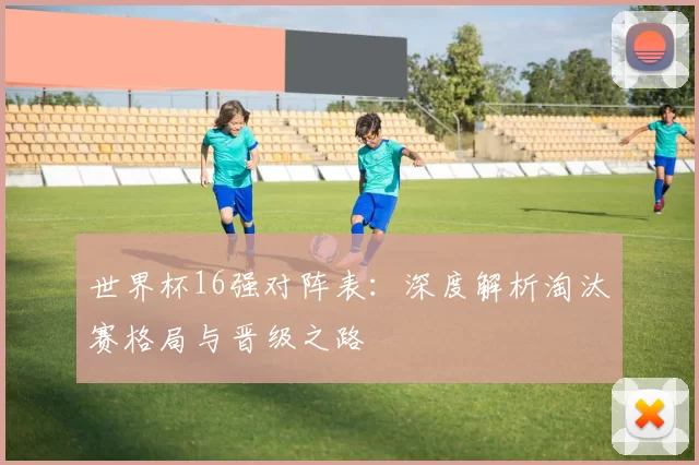世界杯16强对阵表:深度解析淘汰赛格局与晋级之路