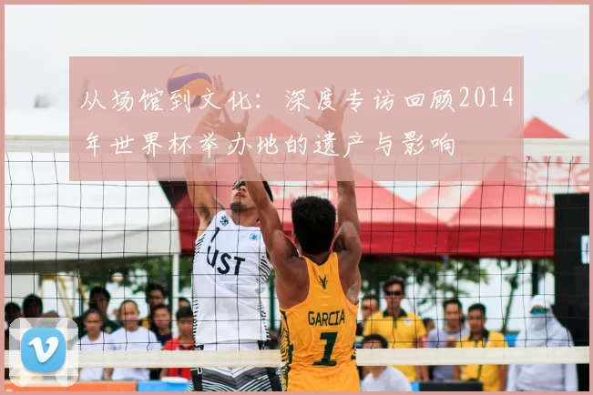 从场馆到文化:深度专访回顾2014年世界杯举办地的遗产与影响