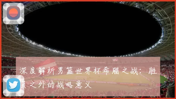 深度解析男篮世界杯希腊之战:胜负之外的战略意义