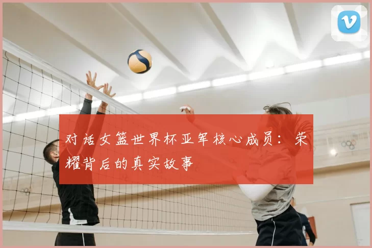 对话女篮世界杯亚军核心成员:荣耀背后的真实故事