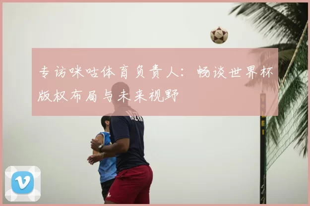 专访咪咕体育负责人:畅谈世界杯版权布局与未来视野