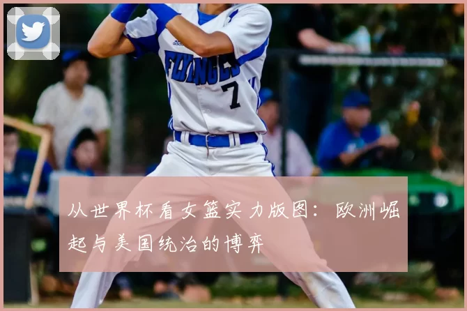 从世界杯看女篮实力版图：欧洲崛起与美国统治的博弈