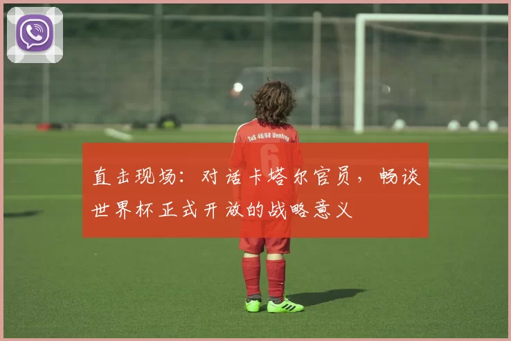 直击现场:对话卡塔尔官员,畅谈世界杯正式开放的战略意义