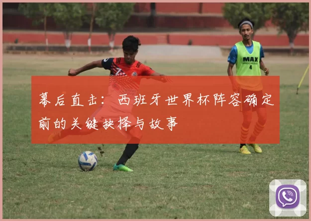 幕后直击:西班牙世界杯阵容确定前的关键抉择与故事