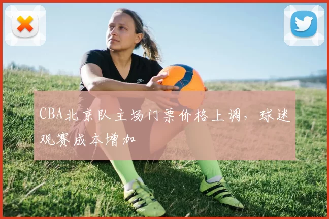 CBA北京队主场门票价格上调，球迷观赛成本增加