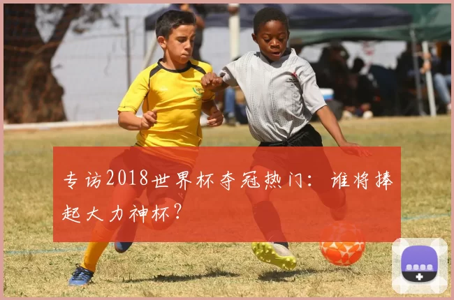 专访2018世界杯夺冠热门:谁将捧起大力神杯?