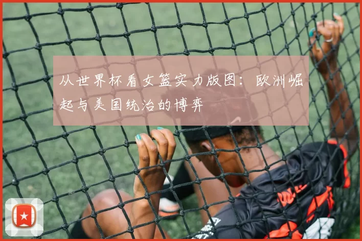 从世界杯看女篮实力版图：欧洲崛起与美国统治的博弈