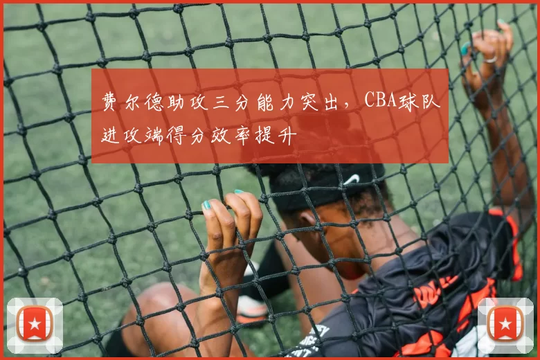 费尔德助攻三分能力突出,CBA球队进攻端得分效率提升