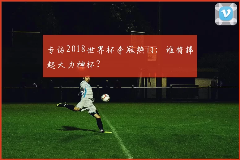 专访2018世界杯夺冠热门:谁将捧起大力神杯?