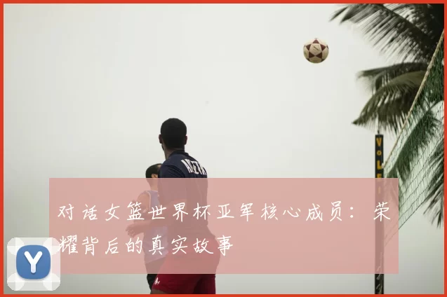 对话女篮世界杯亚军核心成员:荣耀背后的真实故事