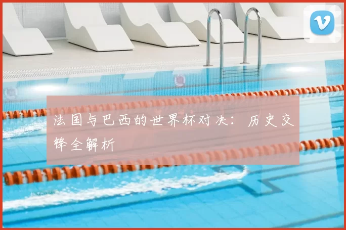法国与巴西的世界杯对决:历史交锋全解析