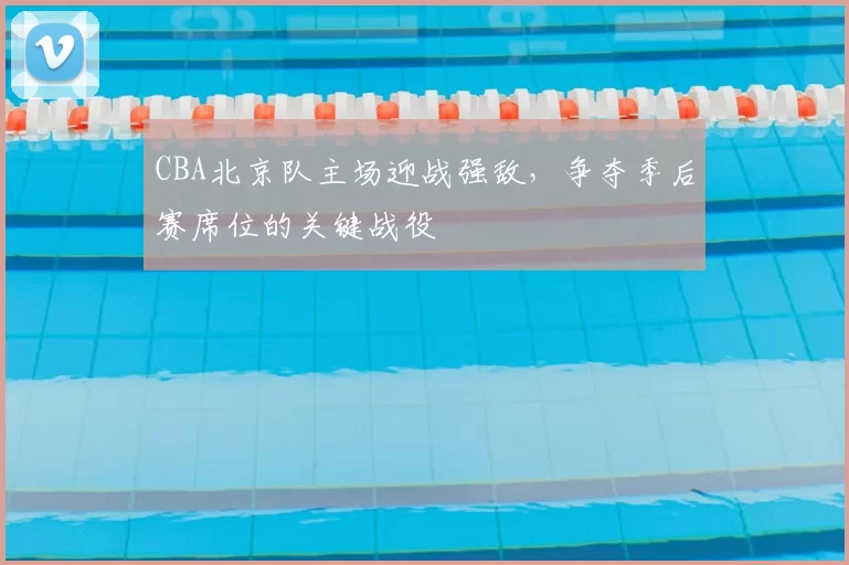 CBA北京队主场迎战强敌，争夺季后赛席位的关键战役