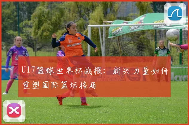 U17篮球世界杯战报:新兴力量如何重塑国际篮坛格局