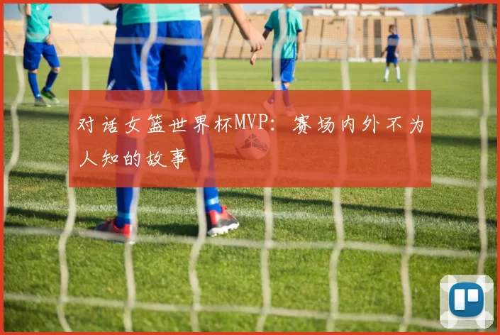 对话女篮世界杯MVP:赛场内外不为人知的故事