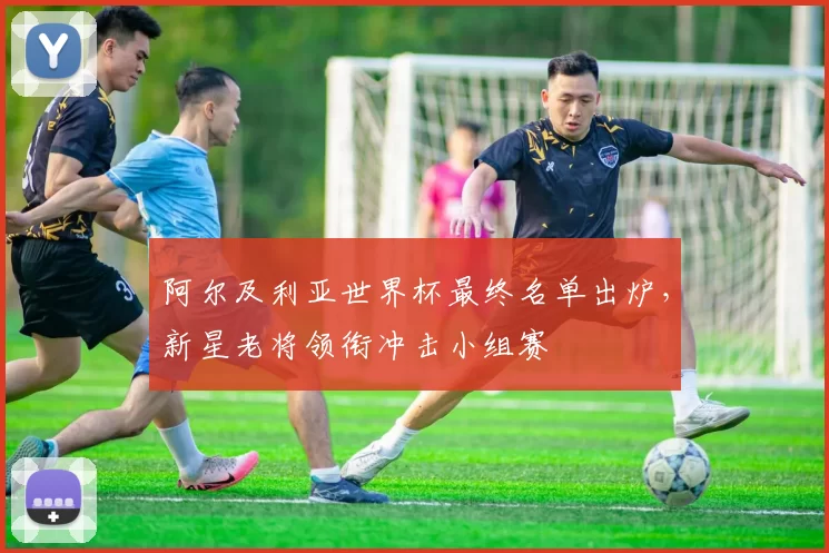 阿尔及利亚世界杯最终名单出炉,新星老将领衔冲击小组赛