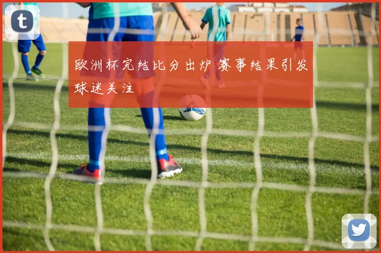 欧洲杯完结比分出炉 赛事结果引发球迷关注