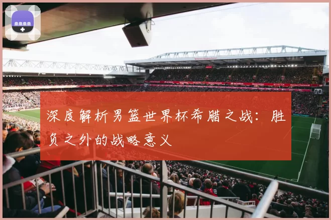 深度解析男篮世界杯希腊之战：胜负之外的战略意义