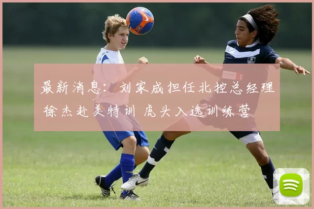 最新消息:刘家成担任北控总经理 徐杰赴美特训 虎头入选训练营