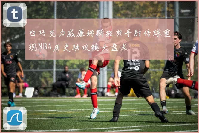 白巧克力威廉姆斯经典手肘传球重现NBA历史助攻镜头盘点