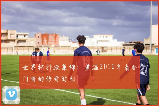 世界杯扑救集锦:重温2010年南非门将的传奇时刻