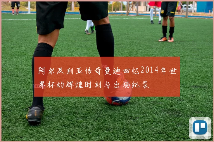 阿尔及利亚传奇曼迪回忆2014年世界杯的辉煌时刻与出场纪录