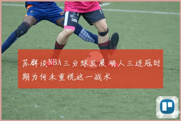 苏群谈NBA三分球发展湖人三连冠时期为何未重视这一战术