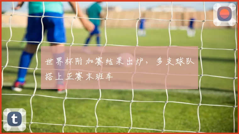 世界杯附加赛结果出炉，多支球队搭上正赛末班车