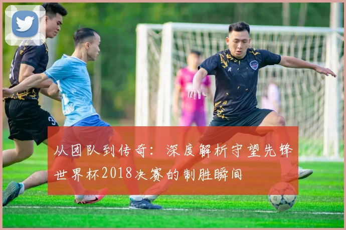 从团队到传奇：深度解析守望先锋世界杯2018决赛的制胜瞬间