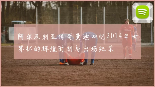 阿尔及利亚传奇曼迪回忆2014年世界杯的辉煌时刻与出场纪录