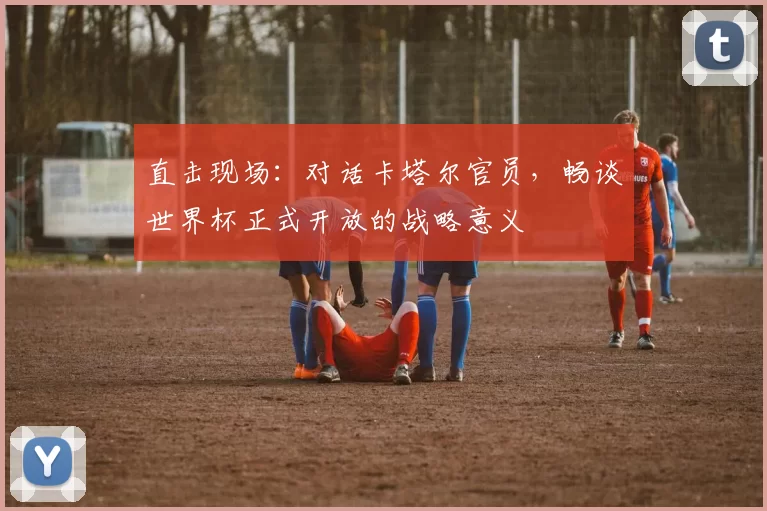 直击现场：对话卡塔尔官员，畅谈世界杯正式开放的战略意义