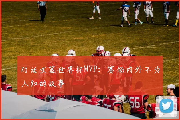 对话女篮世界杯MVP：赛场内外不为人知的故事