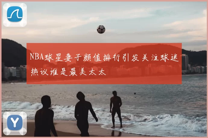 NBA球星妻子颜值排行引发关注球迷热议谁是最美太太