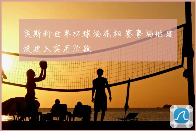 莫斯科世界杯球场亮相 赛事场地建设进入实用阶段