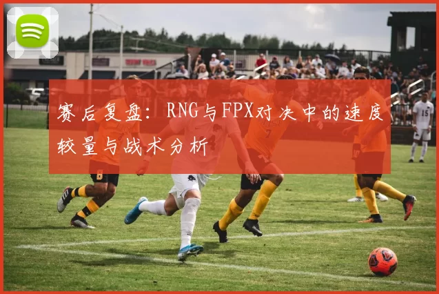 赛后复盘:RNG与FPX对决中的速度较量与战术分析