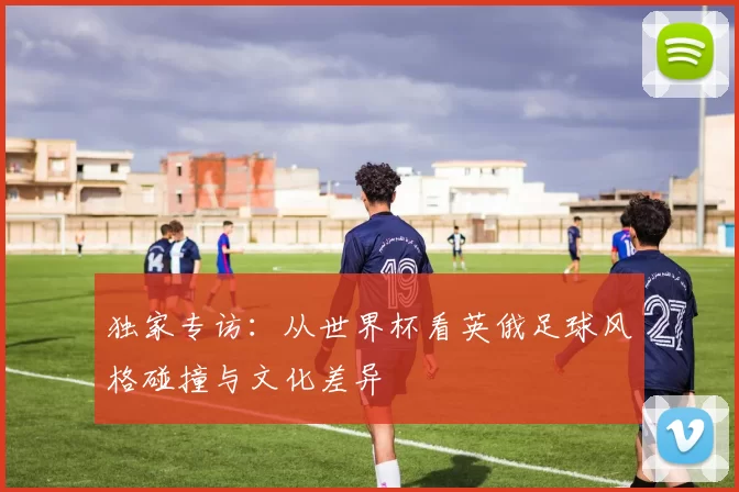 独家专访:从世界杯看英俄足球风格碰撞与文化差异