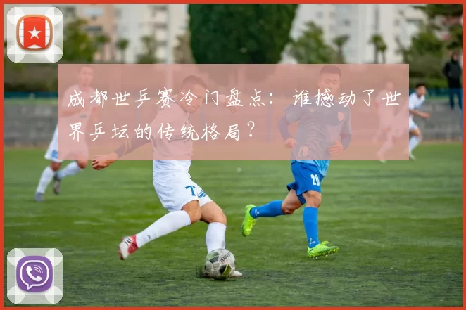 成都世乒赛冷门盘点:谁撼动了世界乒坛的传统格局?