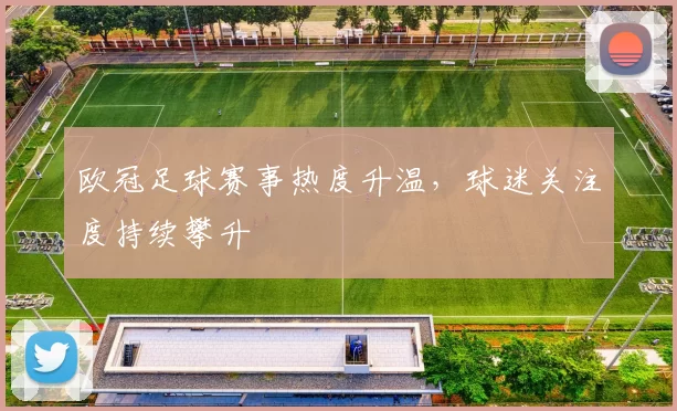欧冠足球赛事热度升温,球迷关注度持续攀升