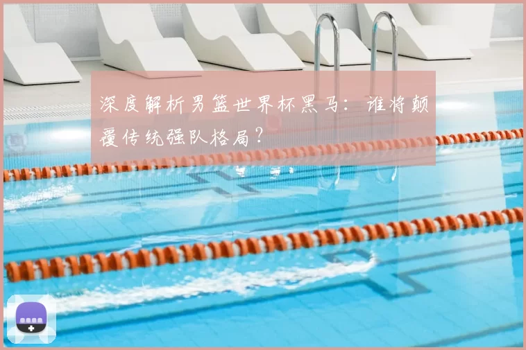 深度解析男篮世界杯黑马:谁将颠覆传统强队格局?