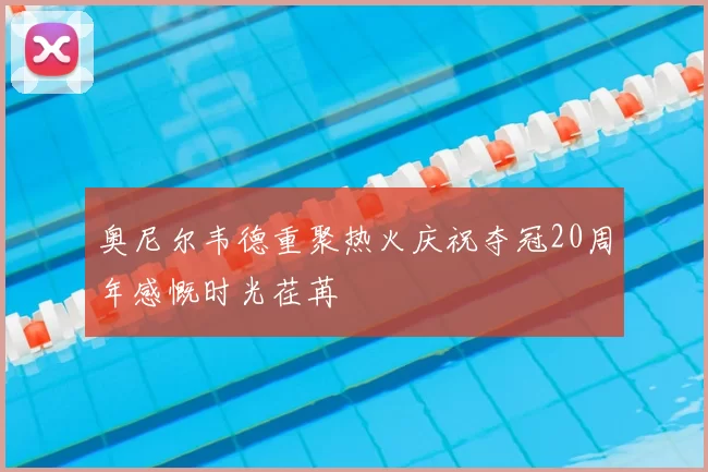 奥尼尔韦德重聚热火庆祝夺冠20周年感慨时光荏苒