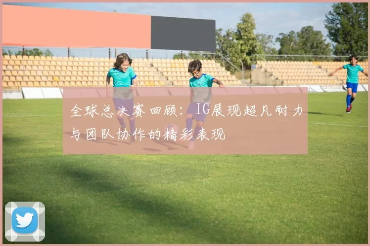 全球总决赛回顾:IG展现超凡耐力与团队协作的精彩表现