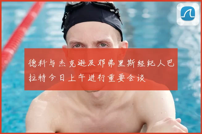 德科与杰克逊及邓弗里斯经纪人巴拉特今日上午进行重要会谈