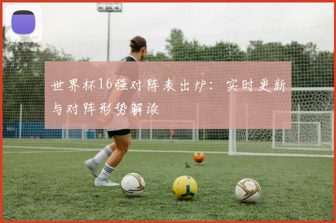 世界杯16强对阵表出炉：实时更新与对阵形势解读